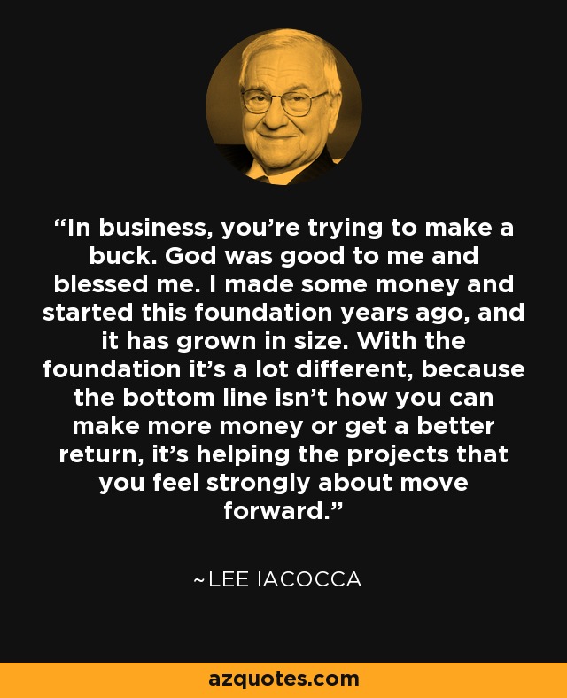 In business, you're trying to make a buck. God was good to me and blessed me. I made some money and started this foundation years ago, and it has grown in size. With the foundation it's a lot different, because the bottom line isn't how you can make more money or get a better return, it's helping the projects that you feel strongly about move forward. - Lee Iacocca