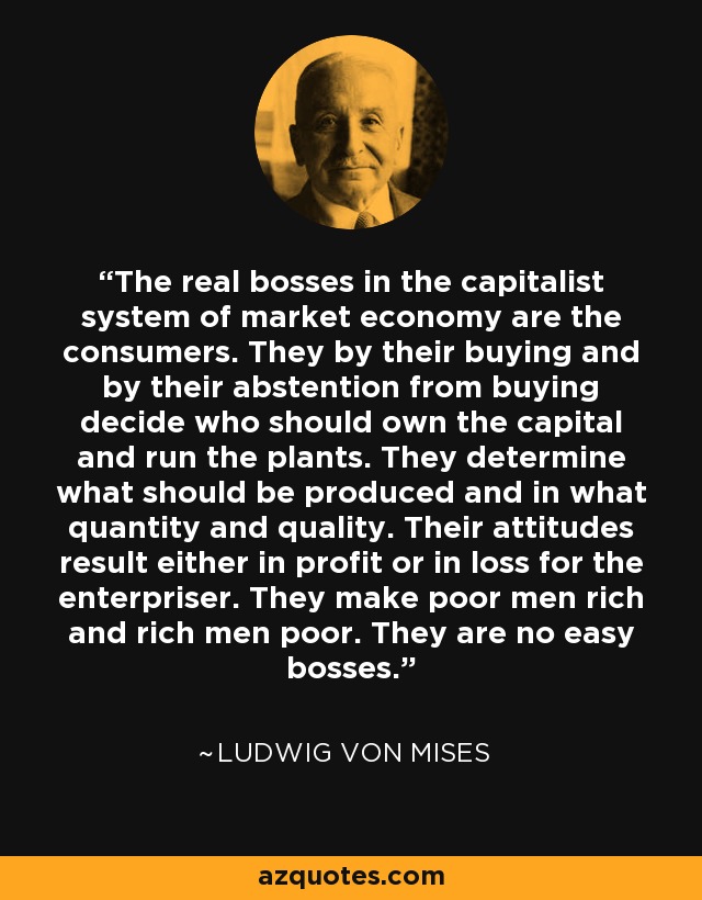 The real bosses in the capitalist system of market economy are the consumers. They by their buying and by their abstention from buying decide who should own the capital and run the plants. They determine what should be produced and in what quantity and quality. Their attitudes result either in profit or in loss for the enterpriser. They make poor men rich and rich men poor. They are no easy bosses. - Ludwig von Mises
