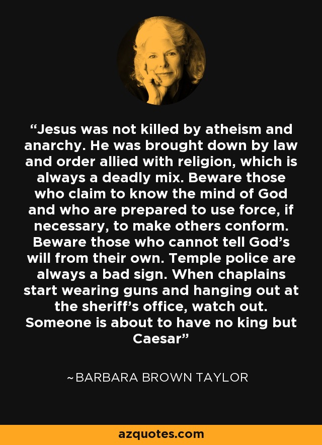 Jesus was not killed by atheism and anarchy. He was brought down by law and order allied with religion, which is always a deadly mix. Beware those who claim to know the mind of God and who are prepared to use force, if necessary, to make others conform. Beware those who cannot tell God's will from their own. Temple police are always a bad sign. When chaplains start wearing guns and hanging out at the sheriff's office, watch out. Someone is about to have no king but Caesar - Barbara Brown Taylor