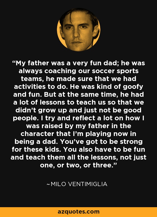 My father was a very fun dad; he was always coaching our soccer sports teams, he made sure that we had activities to do. He was kind of goofy and fun. But at the same time, he had a lot of lessons to teach us so that we didn't grow up and just not be good people. I try and reflect a lot on how I was raised by my father in the character that I'm playing now in being a dad. You've got to be strong for these kids. You also have to be fun and teach them all the lessons, not just one, or two, or three. - Milo Ventimiglia