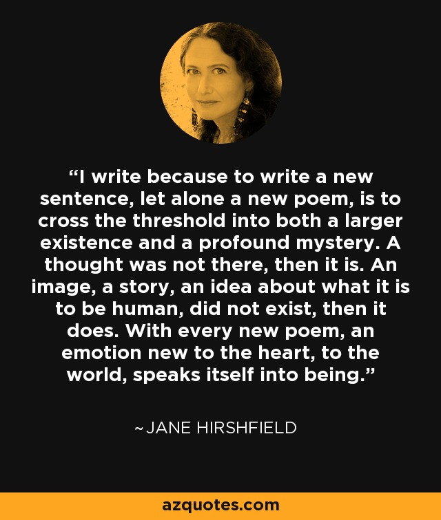 I write because to write a new sentence, let alone a new poem, is to cross the threshold into both a larger existence and a profound mystery. A thought was not there, then it is. An image, a story, an idea about what it is to be human, did not exist, then it does. With every new poem, an emotion new to the heart, to the world, speaks itself into being. - Jane Hirshfield