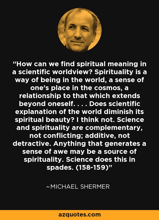 How can we find spiritual meaning in a scientific worldview? Spirituality is a way of being in the world, a sense of one’s place in the cosmos, a relationship to that which extends beyond oneself. . . . Does scientific explanation of the world diminish its spiritual beauty? I think not. Science and spirituality are complementary, not conflicting; additive, not detractive. Anything that generates a sense of awe may be a source of spirituality. Science does this in spades. (158-159) - Michael Shermer