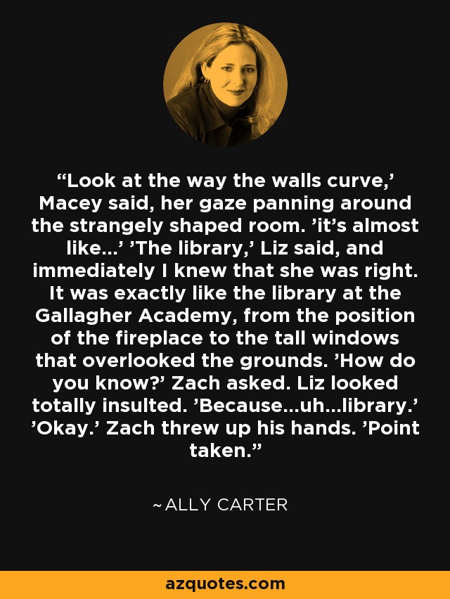Look at the way the walls curve,' Macey said, her gaze panning around the strangely shaped room. 'it's almost like...' 'The library,' Liz said, and immediately I knew that she was right. It was exactly like the library at the Gallagher Academy, from the position of the fireplace to the tall windows that overlooked the grounds. 'How do you know?' Zach asked. Liz looked totally insulted. 'Because...uh...library.' 'Okay.' Zach threw up his hands. 'Point taken. - Ally Carter