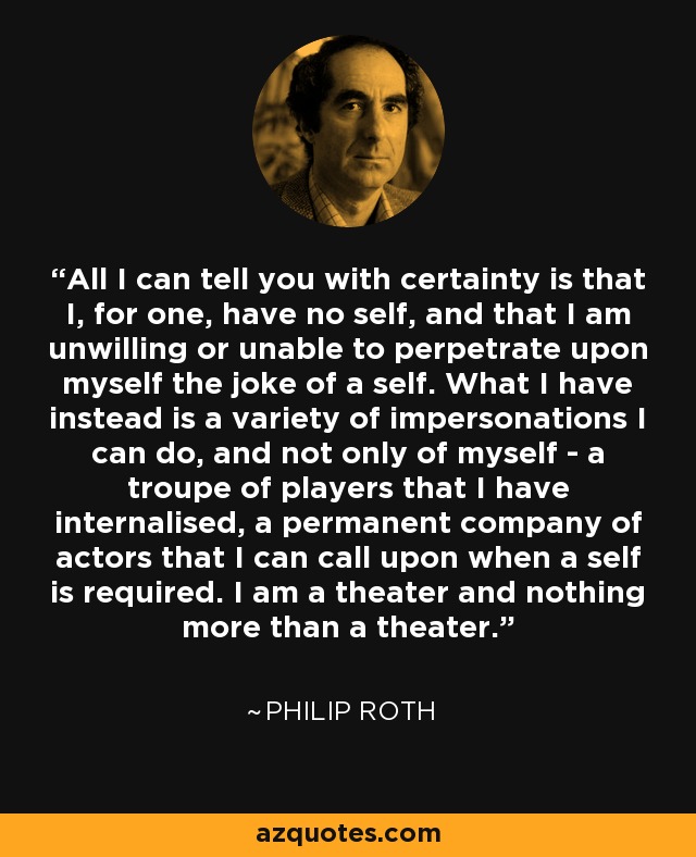 All I can tell you with certainty is that I, for one, have no self, and that I am unwilling or unable to perpetrate upon myself the joke of a self. What I have instead is a variety of impersonations I can do, and not only of myself - a troupe of players that I have internalised, a permanent company of actors that I can call upon when a self is required. I am a theater and nothing more than a theater. - Philip Roth