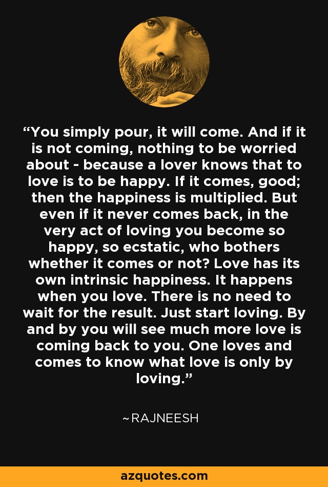 You simply pour, it will come. And if it is not coming, nothing to be worried about - because a lover knows that to love is to be happy. If it comes, good; then the happiness is multiplied. But even if it never comes back, in the very act of loving you become so happy, so ecstatic, who bothers whether it comes or not? Love has its own intrinsic happiness. It happens when you love. There is no need to wait for the result. Just start loving. By and by you will see much more love is coming back to you. One loves and comes to know what love is only by loving. - Rajneesh