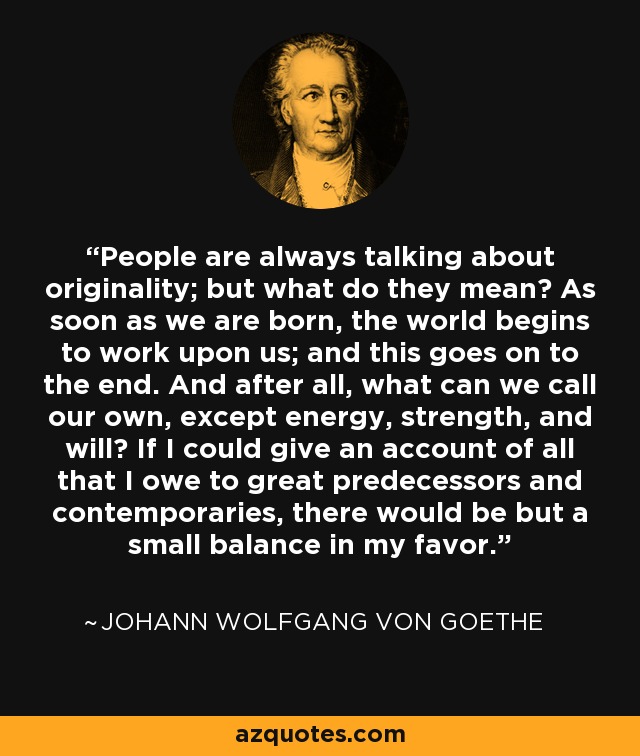 People are always talking about originality; but what do they mean? As soon as we are born, the world begins to work upon us; and this goes on to the end. And after all, what can we call our own, except energy, strength, and will? If I could give an account of all that I owe to great predecessors and contemporaries, there would be but a small balance in my favor. - Johann Wolfgang von Goethe