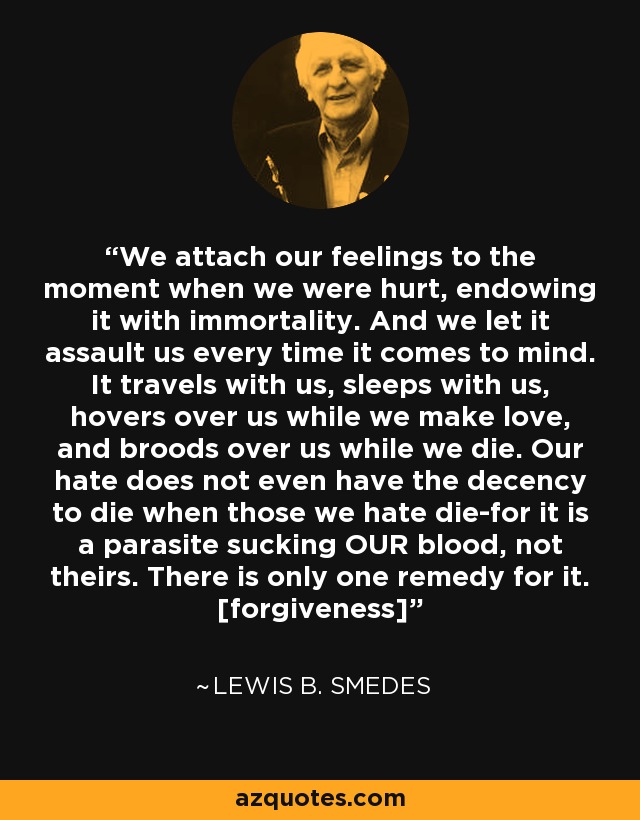 We attach our feelings to the moment when we were hurt, endowing it with immortality. And we let it assault us every time it comes to mind. It travels with us, sleeps with us, hovers over us while we make love, and broods over us while we die. Our hate does not even have the decency to die when those we hate die-for it is a parasite sucking OUR blood, not theirs. There is only one remedy for it. [forgiveness] - Lewis B. Smedes