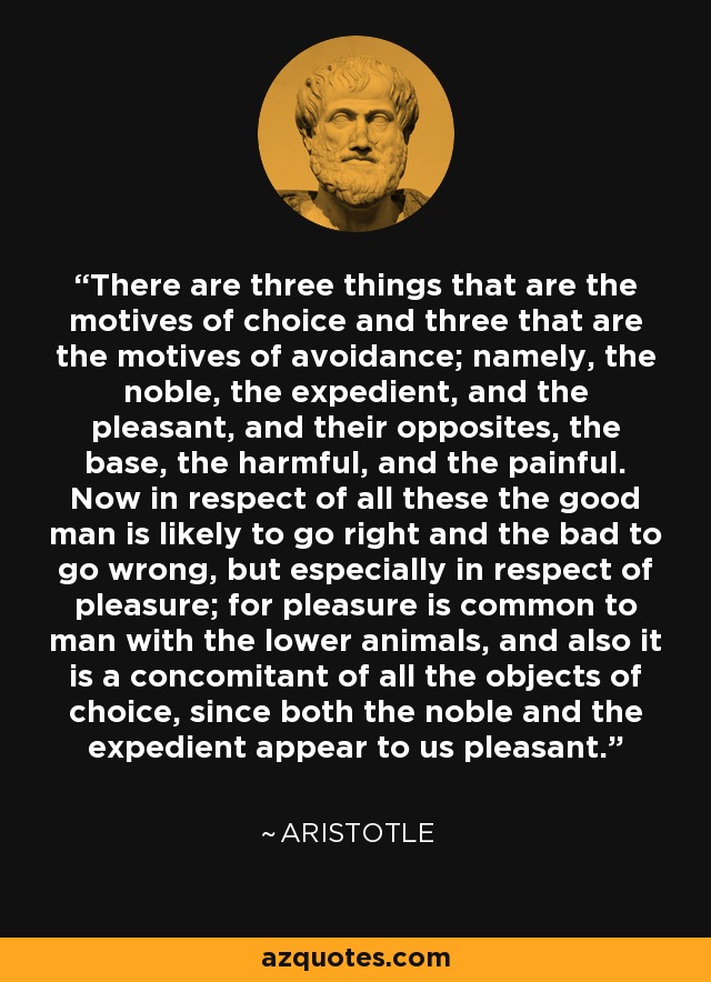 There are three things that are the motives of choice and three that are the motives of avoidance; namely, the noble, the expedient, and the pleasant, and their opposites, the base, the harmful, and the painful. Now in respect of all these the good man is likely to go right and the bad to go wrong, but especially in respect of pleasure; for pleasure is common to man with the lower animals, and also it is a concomitant of all the objects of choice, since both the noble and the expedient appear to us pleasant. - Aristotle