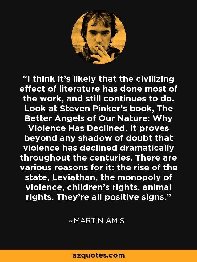 I think it's likely that the civilizing effect of literature has done most of the work, and still continues to do. Look at Steven Pinker's book, The Better Angels of Our Nature: Why Violence Has Declined. It proves beyond any shadow of doubt that violence has declined dramatically throughout the centuries. There are various reasons for it: the rise of the state, Leviathan, the monopoly of violence, children's rights, animal rights. They're all positive signs. - Martin Amis