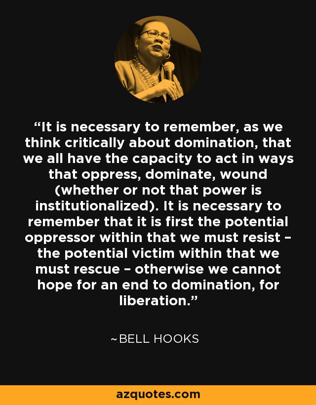 It is necessary to remember, as we think critically about domination, that we all have the capacity to act in ways that oppress, dominate, wound (whether or not that power is institutionalized). It is necessary to remember that it is first the potential oppressor within that we must resist – the potential victim within that we must rescue – otherwise we cannot hope for an end to domination, for liberation. - Bell Hooks