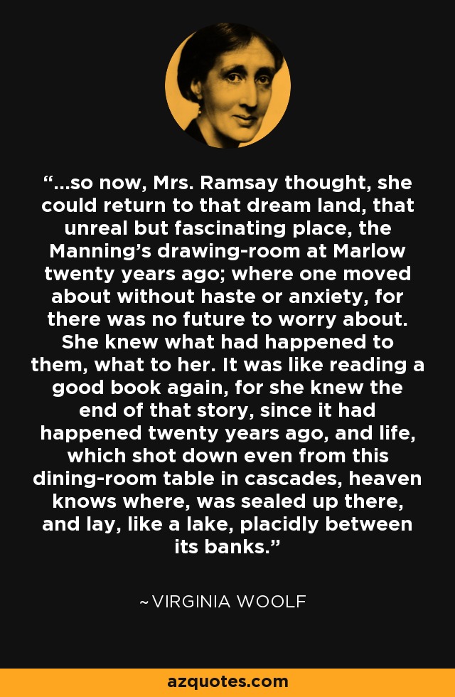 ...so now, Mrs. Ramsay thought, she could return to that dream land, that unreal but fascinating place, the Manning's drawing-room at Marlow twenty years ago; where one moved about without haste or anxiety, for there was no future to worry about. She knew what had happened to them, what to her. It was like reading a good book again, for she knew the end of that story, since it had happened twenty years ago, and life, which shot down even from this dining-room table in cascades, heaven knows where, was sealed up there, and lay, like a lake, placidly between its banks. - Virginia Woolf