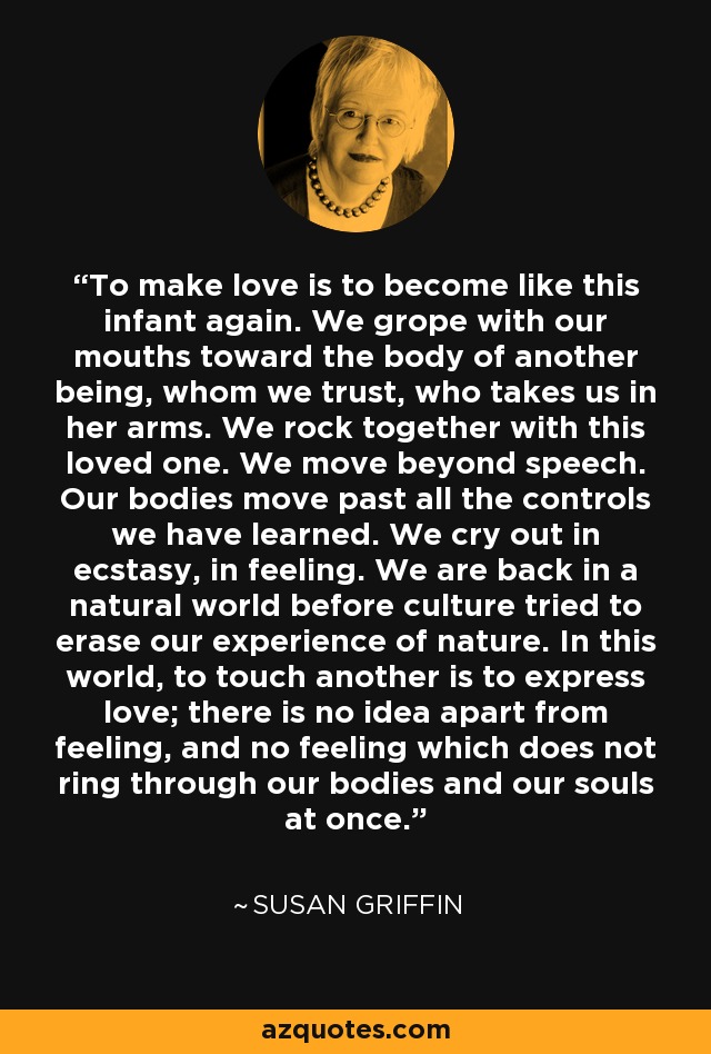 To make love is to become like this infant again. We grope with our mouths toward the body of another being, whom we trust, who takes us in her arms. We rock together with this loved one. We move beyond speech. Our bodies move past all the controls we have learned. We cry out in ecstasy, in feeling. We are back in a natural world before culture tried to erase our experience of nature. In this world, to touch another is to express love; there is no idea apart from feeling, and no feeling which does not ring through our bodies and our souls at once. - Susan Griffin