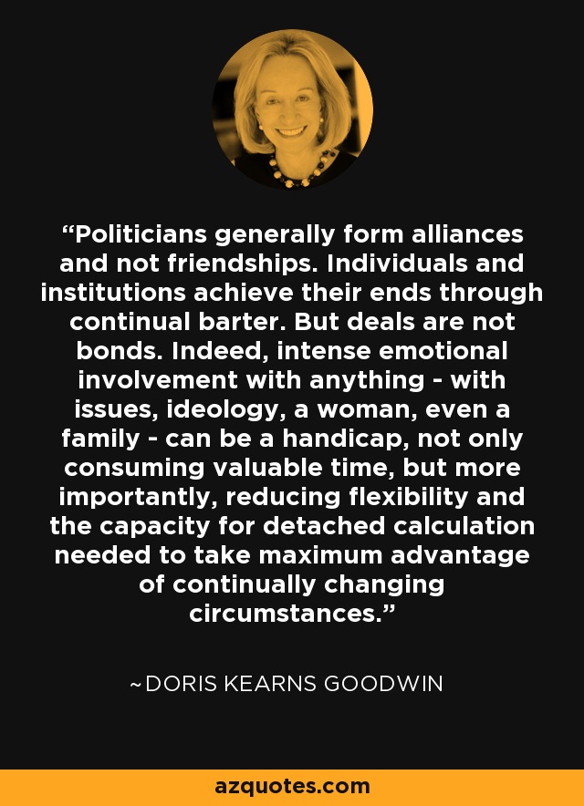 Politicians generally form alliances and not friendships. Individuals and institutions achieve their ends through continual barter. But deals are not bonds. Indeed, intense emotional involvement with anything - with issues, ideology, a woman, even a family - can be a handicap, not only consuming valuable time, but more importantly, reducing flexibility and the capacity for detached calculation needed to take maximum advantage of continually changing circumstances. - Doris Kearns Goodwin