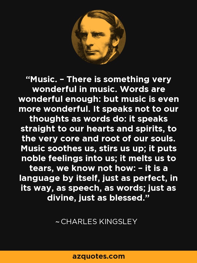 Music. – There is something very wonderful in music. Words are wonderful enough: but music is even more wonderful. It speaks not to our thoughts as words do: it speaks straight to our hearts and spirits, to the very core and root of our souls. Music soothes us, stirs us up; it puts noble feelings into us; it melts us to tears, we know not how: – it is a language by itself, just as perfect, in its way, as speech, as words; just as divine, just as blessed. - Charles Kingsley