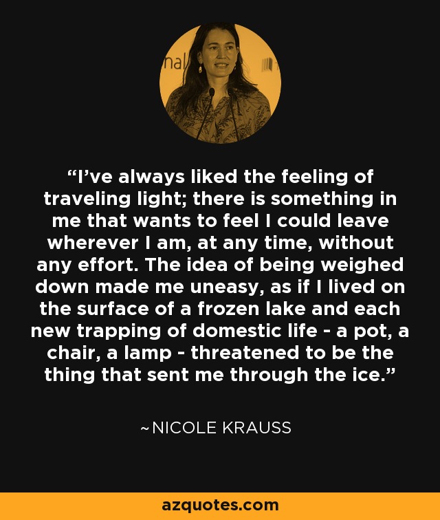 I’ve always liked the feeling of traveling light; there is something in me that wants to feel I could leave wherever I am, at any time, without any effort. The idea of being weighed down made me uneasy, as if I lived on the surface of a frozen lake and each new trapping of domestic life - a pot, a chair, a lamp - threatened to be the thing that sent me through the ice. - Nicole Krauss