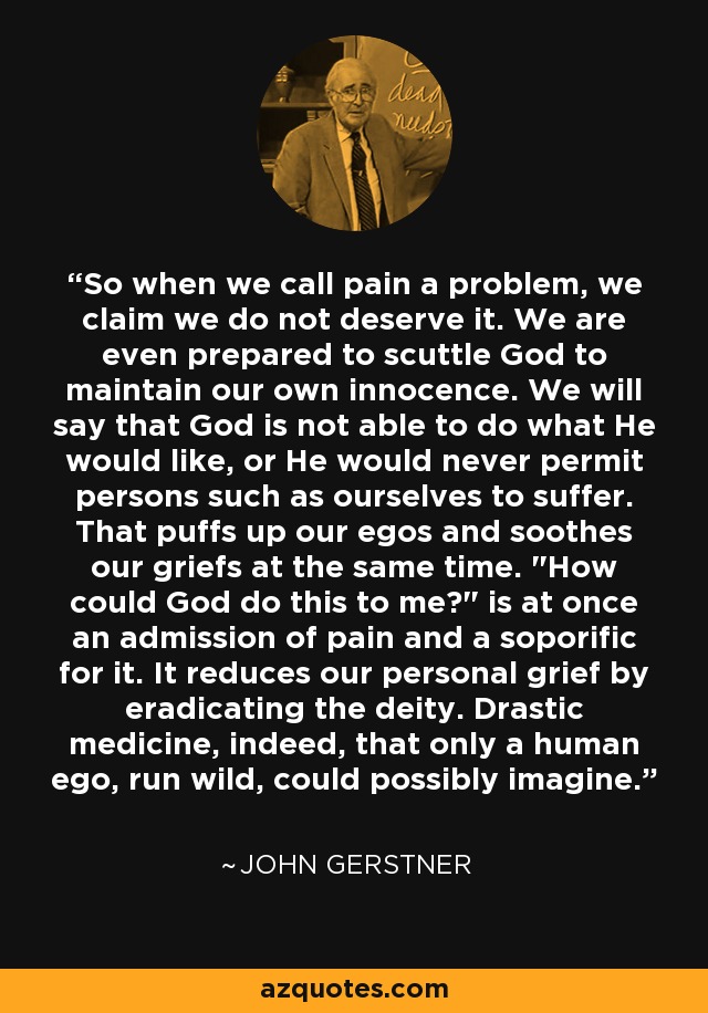 So when we call pain a problem, we claim we do not deserve it. We are even prepared to scuttle God to maintain our own innocence. We will say that God is not able to do what He would like, or He would never permit persons such as ourselves to suffer. That puffs up our egos and soothes our griefs at the same time. 