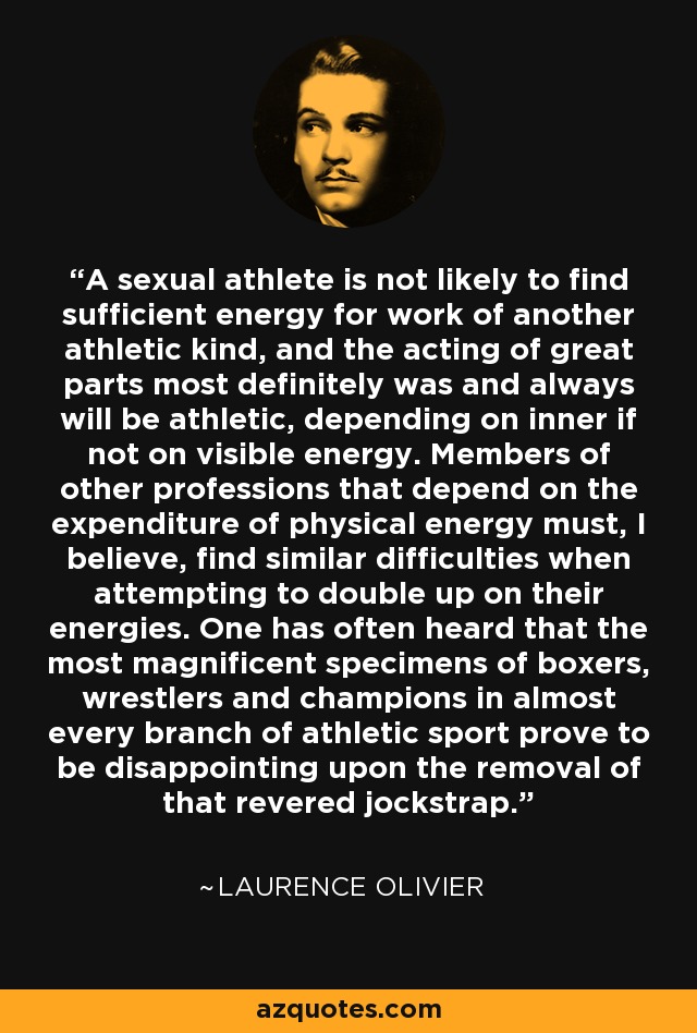 A sexual athlete is not likely to find sufficient energy for work of another athletic kind, and the acting of great parts most definitely was and always will be athletic, depending on inner if not on visible energy. Members of other professions that depend on the expenditure of physical energy must, I believe, find similar difficulties when attempting to double up on their energies. One has often heard that the most magnificent specimens of boxers, wrestlers and champions in almost every branch of athletic sport prove to be disappointing upon the removal of that revered jockstrap. - Laurence Olivier