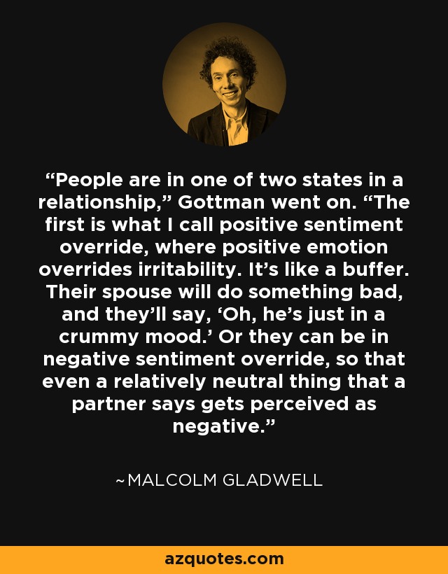 People are in one of two states in a relationship,” Gottman went on. “The first is what I call positive sentiment override, where positive emotion overrides irritability. It’s like a buffer. Their spouse will do something bad, and they’ll say, ‘Oh, he’s just in a crummy mood.’ Or they can be in negative sentiment override, so that even a relatively neutral thing that a partner says gets perceived as negative. - Malcolm Gladwell