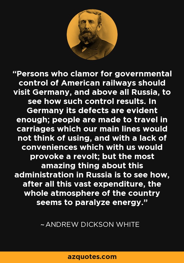 Persons who clamor for governmental control of American railways should visit Germany, and above all Russia, to see how such control results. In Germany its defects are evident enough; people are made to travel in carriages which our main lines would not think of using, and with a lack of conveniences which with us would provoke a revolt; but the most amazing thing about this administration in Russia is to see how, after all this vast expenditure, the whole atmosphere of the country seems to paralyze energy. - Andrew Dickson White