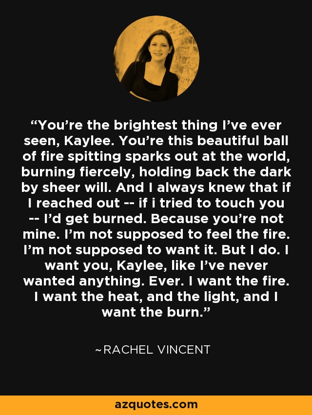 You're the brightest thing I've ever seen, Kaylee. You're this beautiful ball of fire spitting sparks out at the world, burning fiercely, holding back the dark by sheer will. And I always knew that if I reached out -- if i tried to touch you -- I'd get burned. Because you're not mine. I'm not supposed to feel the fire. I'm not supposed to want it. But I do. I want you, Kaylee, like I've never wanted anything. Ever. I want the fire. I want the heat, and the light, and I want the burn. - Rachel Vincent