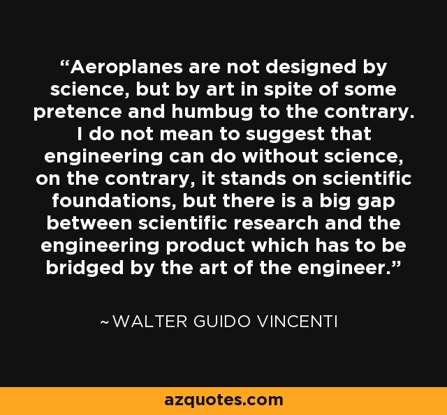 Aeroplanes are not designed by science, but by art in spite of some pretence and humbug to the contrary. I do not mean to suggest that engineering can do without science, on the contrary, it stands on scientific foundations, but there is a big gap between scientific research and the engineering product which has to be bridged by the art of the engineer. - Walter Guido Vincenti