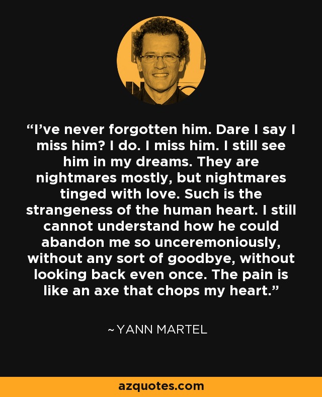 I've never forgotten him. Dare I say I miss him? I do. I miss him. I still see him in my dreams. They are nightmares mostly, but nightmares tinged with love. Such is the strangeness of the human heart. I still cannot understand how he could abandon me so unceremoniously, without any sort of goodbye, without looking back even once. The pain is like an axe that chops my heart. - Yann Martel