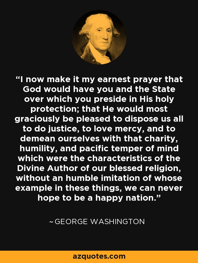 I now make it my earnest prayer that God would have you and the State over which you preside in His holy protection; that He would most graciously be pleased to dispose us all to do justice, to love mercy, and to demean ourselves with that charity, humility, and pacific temper of mind which were the characteristics of the Divine Author of our blessed religion, without an humble imitation of whose example in these things, we can never hope to be a happy nation. - George Washington