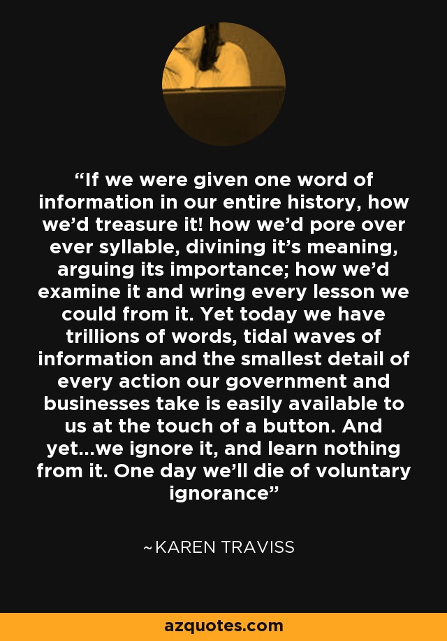 If we were given one word of information in our entire history, how we'd treasure it! how we'd pore over ever syllable, divining it's meaning, arguing its importance; how we'd examine it and wring every lesson we could from it. Yet today we have trillions of words, tidal waves of information and the smallest detail of every action our government and businesses take is easily available to us at the touch of a button. And yet...we ignore it, and learn nothing from it. One day we'll die of voluntary ignorance - Karen Traviss