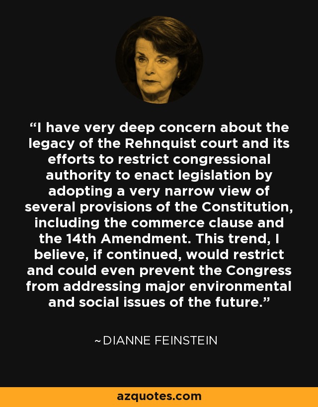 I have very deep concern about the legacy of the Rehnquist court and its efforts to restrict congressional authority to enact legislation by adopting a very narrow view of several provisions of the Constitution, including the commerce clause and the 14th Amendment. This trend, I believe, if continued, would restrict and could even prevent the Congress from addressing major environmental and social issues of the future. - Dianne Feinstein