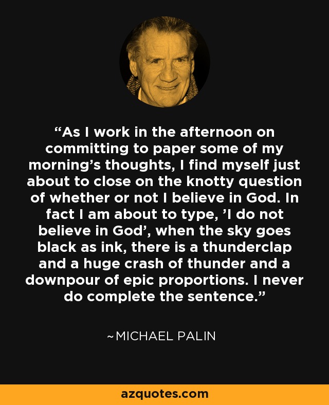 As I work in the afternoon on committing to paper some of my morning's thoughts, I find myself just about to close on the knotty question of whether or not I believe in God. In fact I am about to type, 'I do not believe in God', when the sky goes black as ink, there is a thunderclap and a huge crash of thunder and a downpour of epic proportions. I never do complete the sentence. - Michael Palin