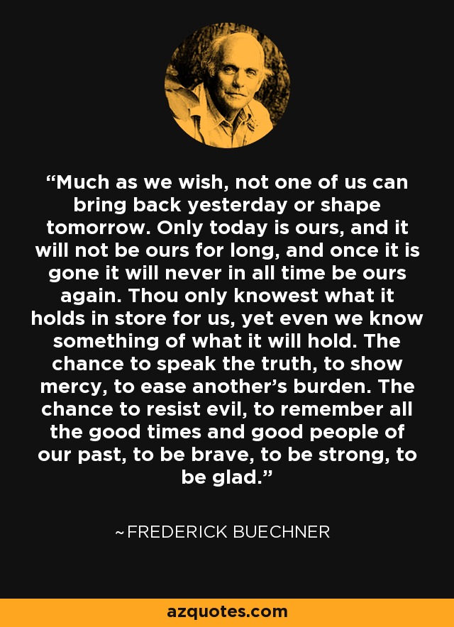 Much as we wish, not one of us can bring back yesterday or shape tomorrow. Only today is ours, and it will not be ours for long, and once it is gone it will never in all time be ours again. Thou only knowest what it holds in store for us, yet even we know something of what it will hold. The chance to speak the truth, to show mercy, to ease another’s burden. The chance to resist evil, to remember all the good times and good people of our past, to be brave, to be strong, to be glad. - Frederick Buechner