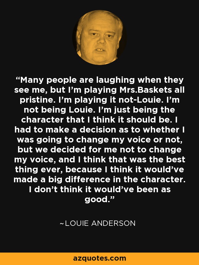 Many people are laughing when they see me, but I'm playing Mrs.Baskets all pristine. I'm playing it not-Louie. I'm not being Louie. I'm just being the character that I think it should be. I had to make a decision as to whether I was going to change my voice or not, but we decided for me not to change my voice, and I think that was the best thing ever, because I think it would've made a big difference in the character. I don't think it would've been as good. - Louie Anderson