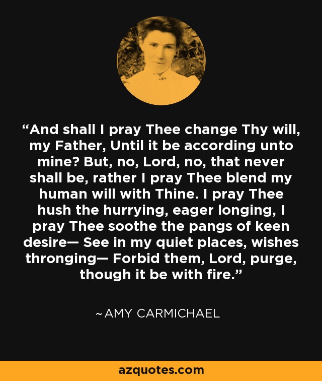 And shall I pray Thee change Thy will, my Father, Until it be according unto mine? But, no, Lord, no, that never shall be, rather I pray Thee blend my human will with Thine. I pray Thee hush the hurrying, eager longing, I pray Thee soothe the pangs of keen desire— See in my quiet places, wishes thronging— Forbid them, Lord, purge, though it be with fire. - Amy Carmichael