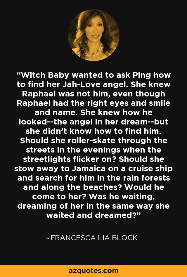 Witch Baby wanted to ask Ping how to find her Jah-Love angel. She knew Raphael was not him, even though Raphael had the right eyes and smile and name. She knew how he looked--the angel in her dream--but she didn't know how to find him. Should she roller-skate through the streets in the evenings when the streetlights flicker on? Should she stow away to Jamaica on a cruise ship and search for him in the rain forests and along the beaches? Would he come to her? Was he waiting, dreaming of her in the same way she waited and dreamed? - Francesca Lia Block