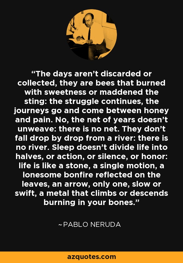 The days aren't discarded or collected, they are bees that burned with sweetness or maddened the sting: the struggle continues, the journeys go and come between honey and pain. No, the net of years doesn't unweave: there is no net. They don't fall drop by drop from a river: there is no river. Sleep doesn't divide life into halves, or action, or silence, or honor: life is like a stone, a single motion, a lonesome bonfire reflected on the leaves, an arrow, only one, slow or swift, a metal that climbs or descends burning in your bones. - Pablo Neruda