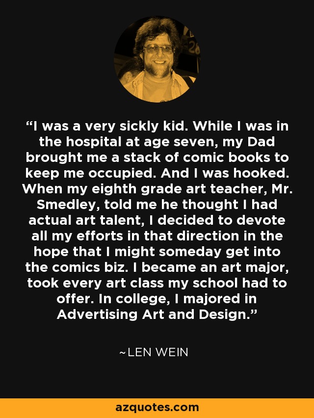 I was a very sickly kid. While I was in the hospital at age seven, my Dad brought me a stack of comic books to keep me occupied. And I was hooked. When my eighth grade art teacher, Mr. Smedley, told me he thought I had actual art talent, I decided to devote all my efforts in that direction in the hope that I might someday get into the comics biz. I became an art major, took every art class my school had to offer. In college, I majored in Advertising Art and Design. - Len Wein