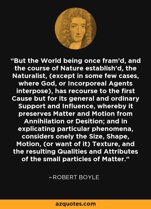 But the World being once fram'd, and the course of Nature establish'd, the Naturalist, (except in some few cases, where God, or Incorporeal Agents interpose), has recourse to the first Cause but for its general and ordinary Support and Influence, whereby it preserves Matter and Motion from Annihilation or Desition; and in explicating particular phenomena, considers onely the Size, Shape, Motion, (or want of it) Texture, and the resulting Qualities and Attributes of the small particles of Matter. - Robert Boyle
