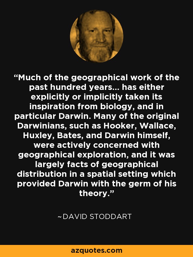 Much of the geographical work of the past hundred years... has either explicitly or implicitly taken its inspiration from biology, and in particular Darwin. Many of the original Darwinians, such as Hooker, Wallace, Huxley, Bates, and Darwin himself, were actively concerned with geographical exploration, and it was largely facts of geographical distribution in a spatial setting which provided Darwin with the germ of his theory. - David Stoddart
