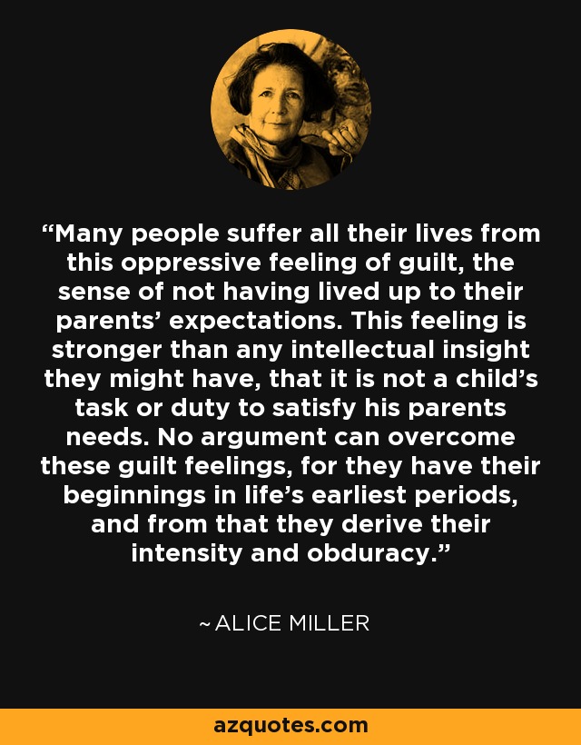 Many people suffer all their lives from this oppressive feeling of guilt, the sense of not having lived up to their parents' expectations. This feeling is stronger than any intellectual insight they might have, that it is not a child's task or duty to satisfy his parents needs. No argument can overcome these guilt feelings, for they have their beginnings in life's earliest periods, and from that they derive their intensity and obduracy. - Alice Miller