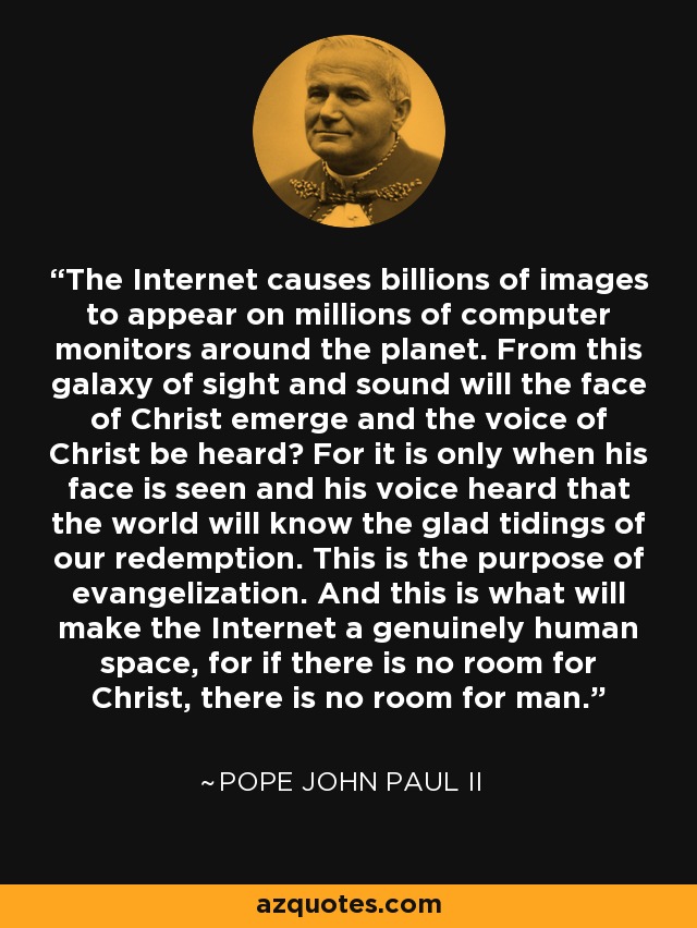 The Internet causes billions of images to appear on millions of computer monitors around the planet. From this galaxy of sight and sound will the face of Christ emerge and the voice of Christ be heard? For it is only when his face is seen and his voice heard that the world will know the glad tidings of our redemption. This is the purpose of evangelization. And this is what will make the Internet a genuinely human space, for if there is no room for Christ, there is no room for man. - Pope John Paul II