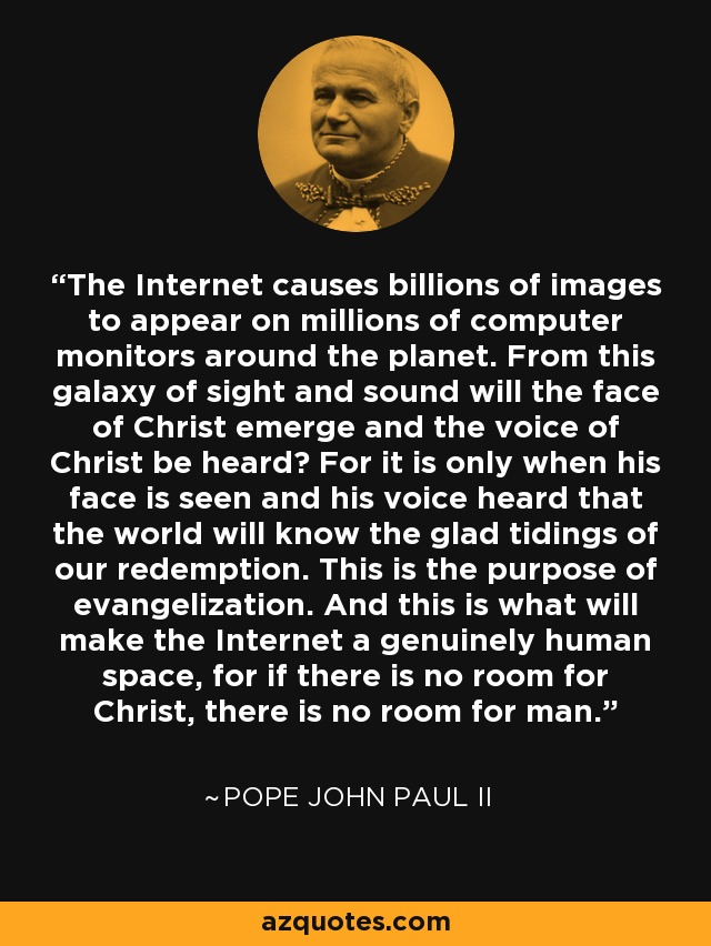 The Internet causes billions of images to appear on millions of computer monitors around the planet. From this galaxy of sight and sound will the face of Christ emerge and the voice of Christ be heard? For it is only when his face is seen and his voice heard that the world will know the glad tidings of our redemption. This is the purpose of evangelization. And this is what will make the Internet a genuinely human space, for if there is no room for Christ, there is no room for man. - Pope John Paul II