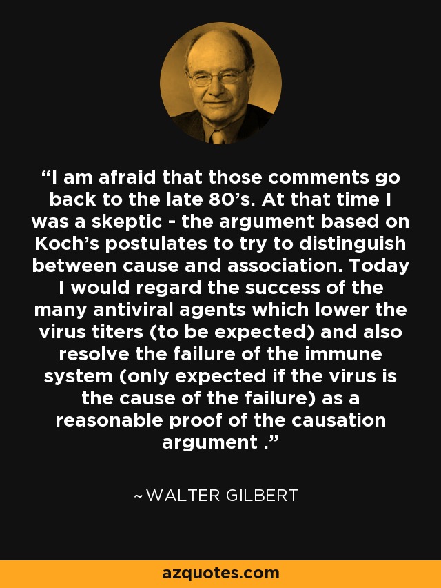 I am afraid that those comments go back to the late 80's. At that time I was a skeptic - the argument based on Koch's postulates to try to distinguish between cause and association. Today I would regard the success of the many antiviral agents which lower the virus titers (to be expected) and also resolve the failure of the immune system (only expected if the virus is the cause of the failure) as a reasonable proof of the causation argument . - Walter Gilbert
