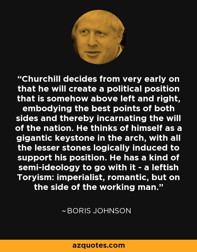 Churchill decides from very early on that he will create a political position that is somehow above left and right, embodying the best points of both sides and thereby incarnating the will of the nation. He thinks of himself as a gigantic keystone in the arch, with all the lesser stones logically induced to support his position. He has a kind of semi-ideology to go with it - a leftish Toryism: imperialist, romantic, but on the side of the working man. - Boris Johnson