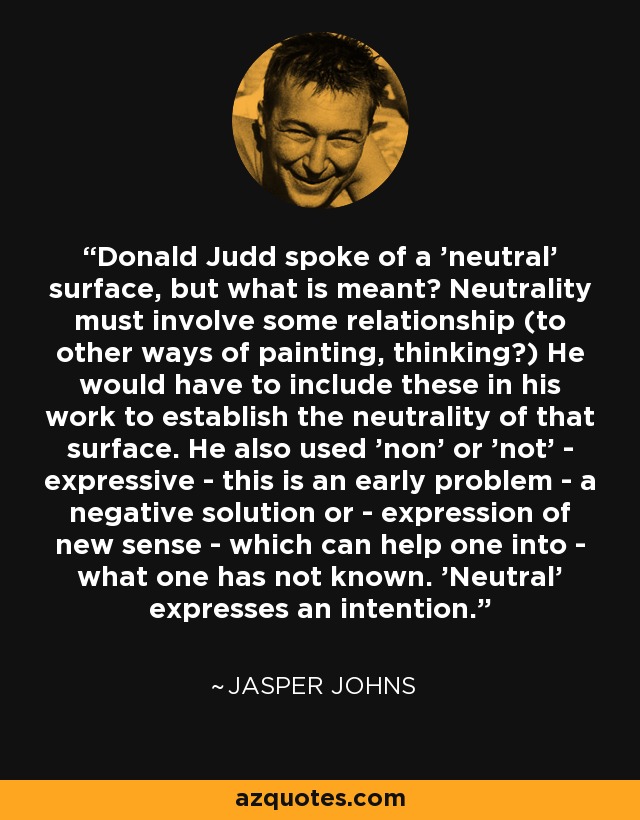 Donald Judd spoke of a 'neutral' surface, but what is meant? Neutrality must involve some relationship (to other ways of painting, thinking?) He would have to include these in his work to establish the neutrality of that surface. He also used 'non' or 'not' - expressive - this is an early problem - a negative solution or - expression of new sense - which can help one into - what one has not known. 'Neutral' expresses an intention. - Jasper Johns