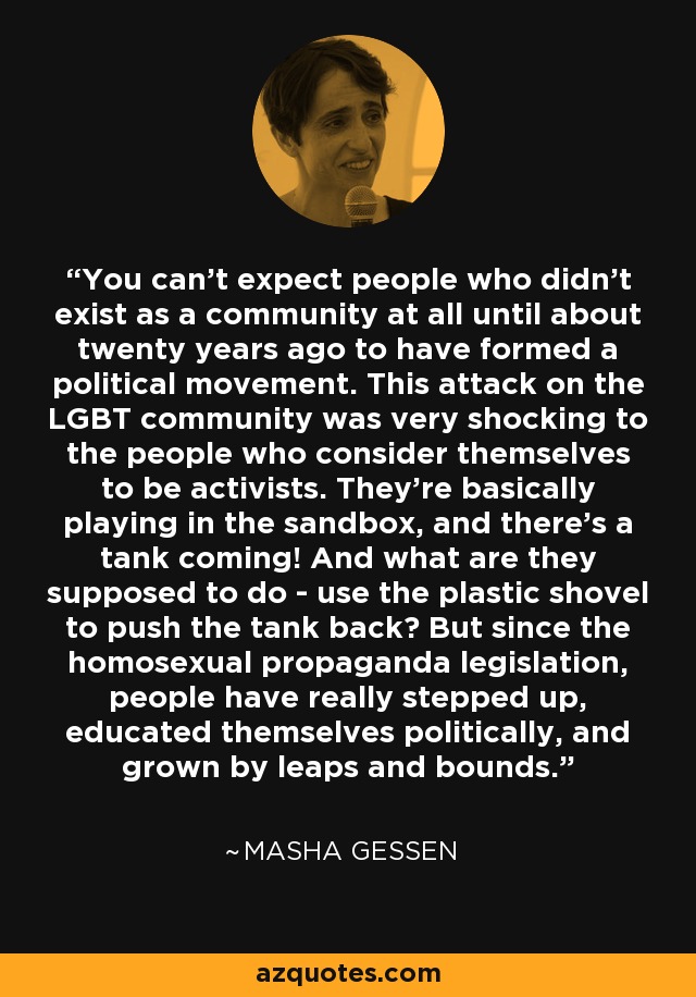 You can't expect people who didn't exist as a community at all until about twenty years ago to have formed a political movement. This attack on the LGBT community was very shocking to the people who consider themselves to be activists. They're basically playing in the sandbox, and there's a tank coming! And what are they supposed to do - use the plastic shovel to push the tank back? But since the homosexual propaganda legislation, people have really stepped up, educated themselves politically, and grown by leaps and bounds. - Masha Gessen