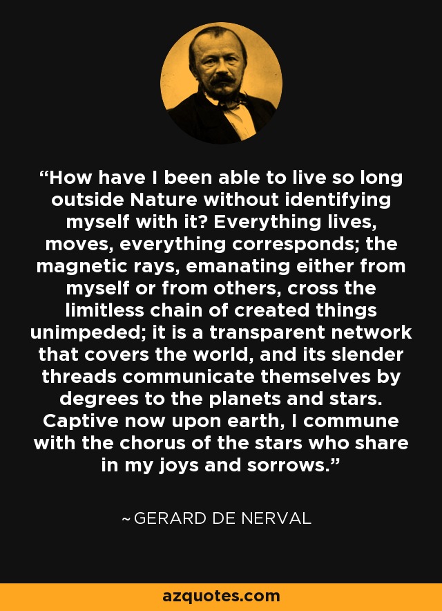 How have I been able to live so long outside Nature without identifying myself with it? Everything lives, moves, everything corresponds; the magnetic rays, emanating either from myself or from others, cross the limitless chain of created things unimpeded; it is a transparent network that covers the world, and its slender threads communicate themselves by degrees to the planets and stars. Captive now upon earth, I commune with the chorus of the stars who share in my joys and sorrows. - Gerard De Nerval