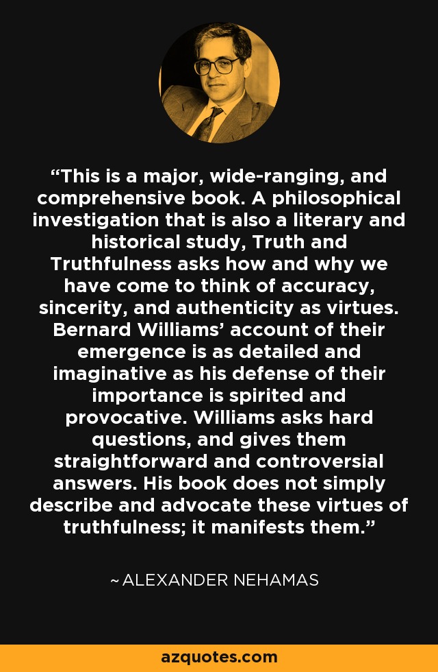 This is a major, wide-ranging, and comprehensive book. A philosophical investigation that is also a literary and historical study, Truth and Truthfulness asks how and why we have come to think of accuracy, sincerity, and authenticity as virtues. Bernard Williams' account of their emergence is as detailed and imaginative as his defense of their importance is spirited and provocative. Williams asks hard questions, and gives them straightforward and controversial answers. His book does not simply describe and advocate these virtues of truthfulness; it manifests them. - Alexander Nehamas