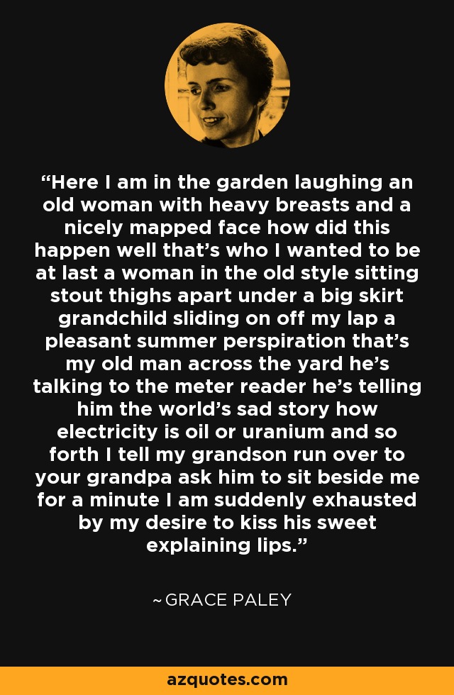 Here I am in the garden laughing an old woman with heavy breasts and a nicely mapped face how did this happen well that's who I wanted to be at last a woman in the old style sitting stout thighs apart under a big skirt grandchild sliding on off my lap a pleasant summer perspiration that's my old man across the yard he's talking to the meter reader he's telling him the world's sad story how electricity is oil or uranium and so forth I tell my grandson run over to your grandpa ask him to sit beside me for a minute I am suddenly exhausted by my desire to kiss his sweet explaining lips. - Grace Paley