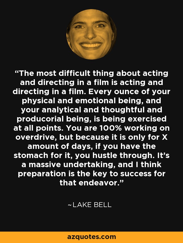 The most difficult thing about acting and directing in a film is acting and directing in a film. Every ounce of your physical and emotional being, and your analytical and thoughtful and producorial being, is being exercised at all points. You are 100% working on overdrive, but because it is only for X amount of days, if you have the stomach for it, you hustle through. It's a massive undertaking, and I think preparation is the key to success for that endeavor. - Lake Bell