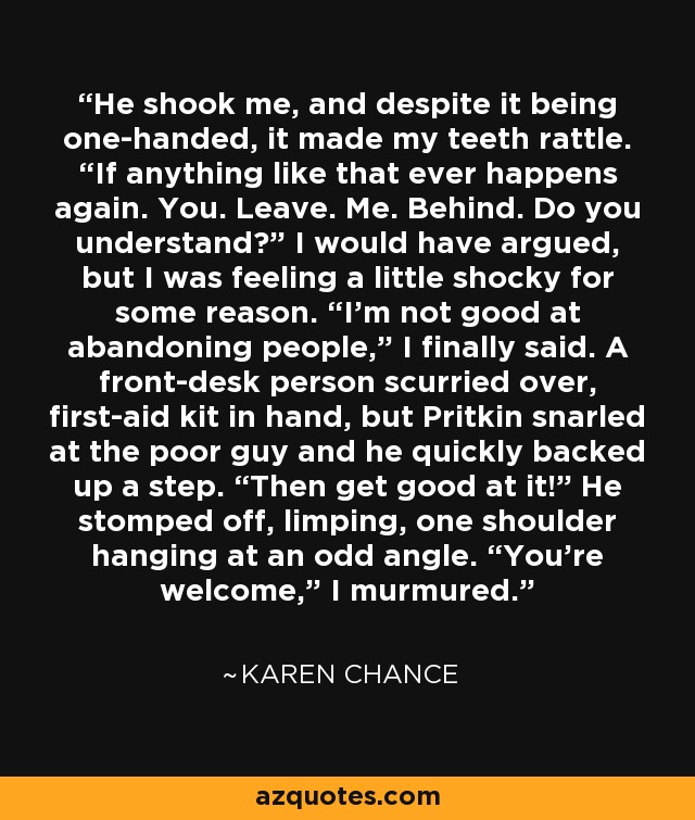 He shook me, and despite it being one-handed, it made my teeth rattle. “If anything like that ever happens again. You. Leave. Me. Behind. Do you understand?” I would have argued, but I was feeling a little shocky for some reason. “I’m not good at abandoning people,” I finally said. A front-desk person scurried over, first-aid kit in hand, but Pritkin snarled at the poor guy and he quickly backed up a step. “Then get good at it!” He stomped off, limping, one shoulder hanging at an odd angle. “You’re welcome,” I murmured. - Karen Chance